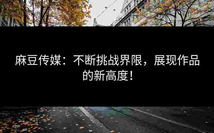 麻豆传媒：不断挑战界限，展现作品的新高度！
