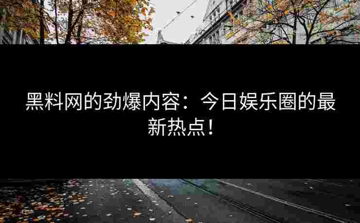 黑料网的劲爆内容：今日娱乐圈的最新热点！