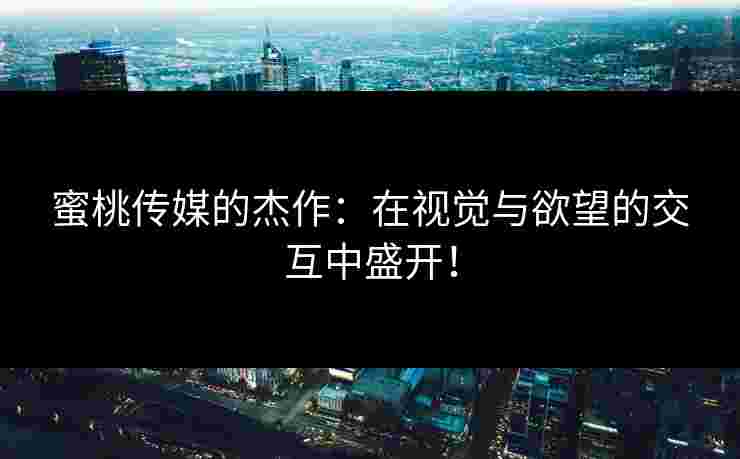 蜜桃传媒的杰作:在视觉与欲望的交互中盛开!
