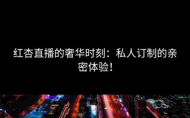 红杏直播的奢华时刻：私人订制的亲密体验！