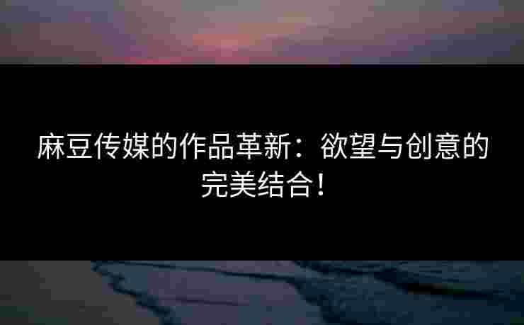 麻豆传媒的作品革新:欲望与创意的完美结合!