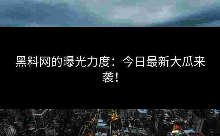 黑料网的曝光力度：今日最新大瓜来袭！