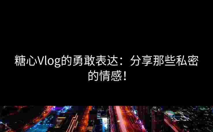 糖心Vlog的勇敢表达：分享那些私密的情感！