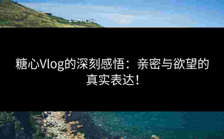 糖心Vlog的深刻感悟：亲密与欲望的真实表达！