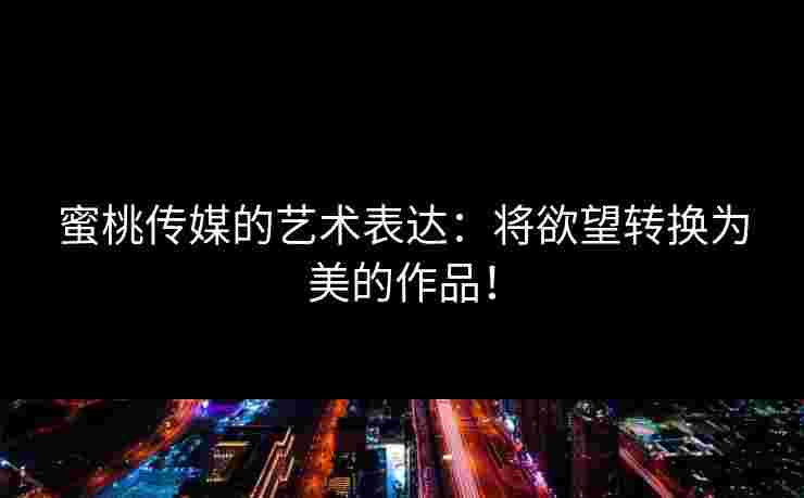 蜜桃传媒的艺术表达：将欲望转换为美的作品！