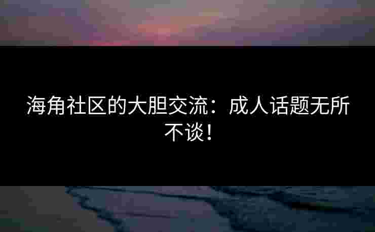 海角社区的大胆交流：成人话题无所不谈！