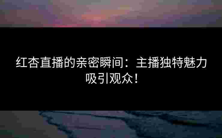 红杏直播的亲密瞬间：主播独特魅力吸引观众！