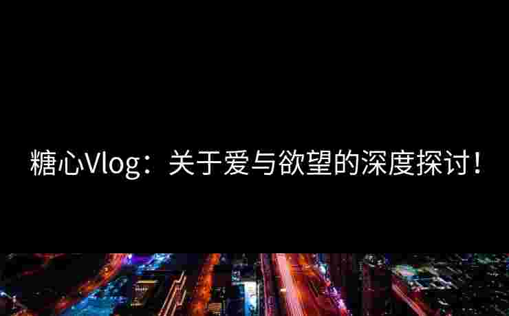 糖心Vlog：关于爱与欲望的深度探讨！