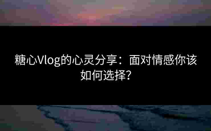 糖心Vlog的心灵分享：面对情感你该如何选择？
