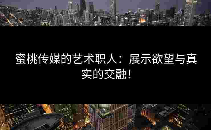 蜜桃传媒的艺术职人：展示欲望与真实的交融！
