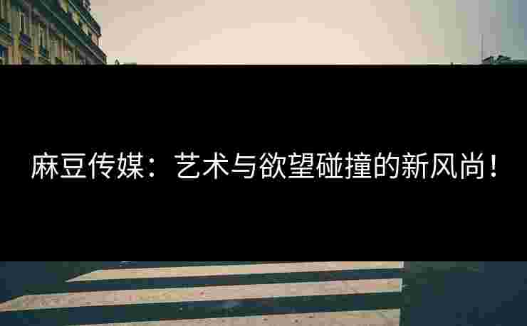 麻豆传媒：艺术与欲望碰撞的新风尚！