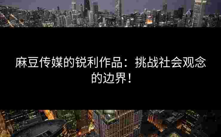 麻豆传媒的锐利作品：挑战社会观念的边界！