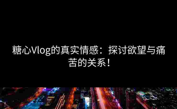 糖心Vlog的真实情感：探讨欲望与痛苦的关系！