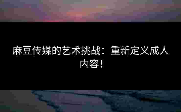 麻豆传媒的艺术挑战：重新定义成人内容！