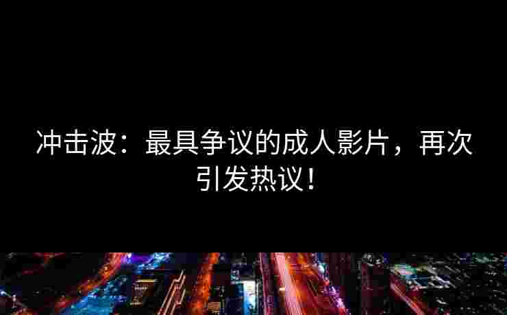 冲击波：最具争议的成人影片，再次引发热议！