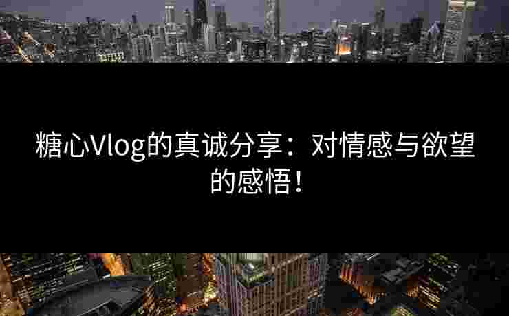 糖心Vlog的真诚分享：对情感与欲望的感悟！