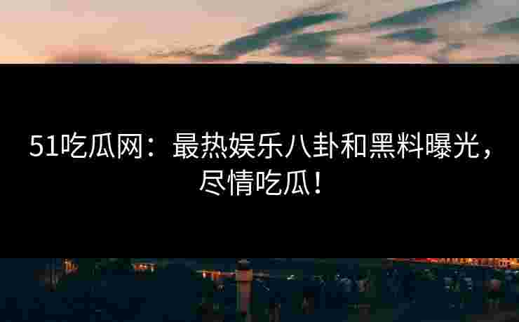 51吃瓜网：最热娱乐八卦和黑料曝光，尽情吃瓜！
