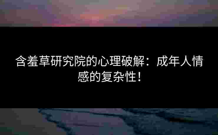 含羞草研究院的心理破解：成年人情感的复杂性！