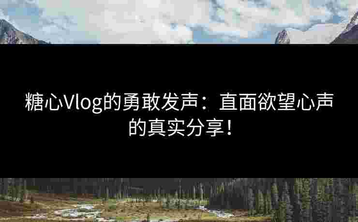 糖心Vlog的勇敢发声：直面欲望心声的真实分享！