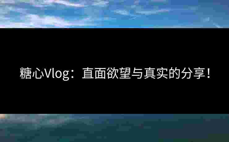 糖心Vlog：直面欲望与真实的分享！