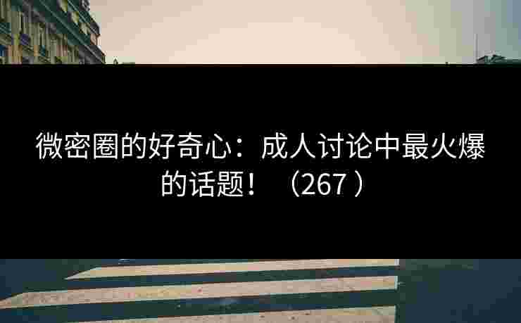 微密圈的好奇心：成人讨论中最火爆的话题！（267 ）