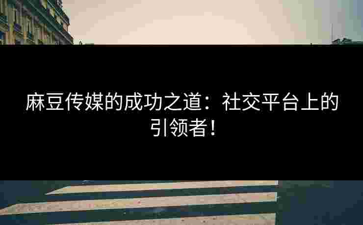 麻豆传媒的成功之道：社交平台上的引领者！