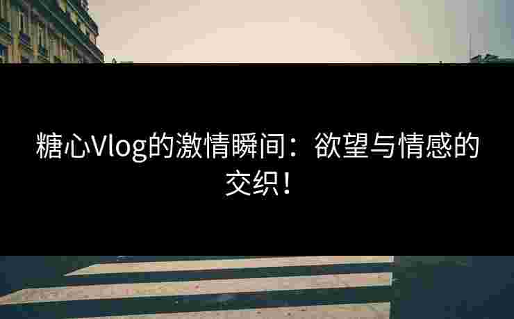 糖心Vlog的激情瞬间：欲望与情感的交织！