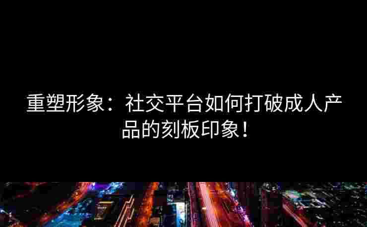 重塑形象：社交平台如何打破成人产品的刻板印象！