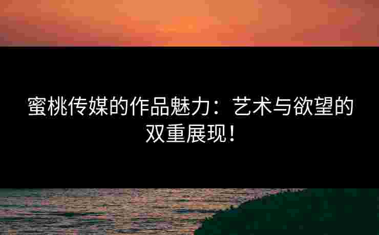 蜜桃传媒的作品魅力：艺术与欲望的双重展现！