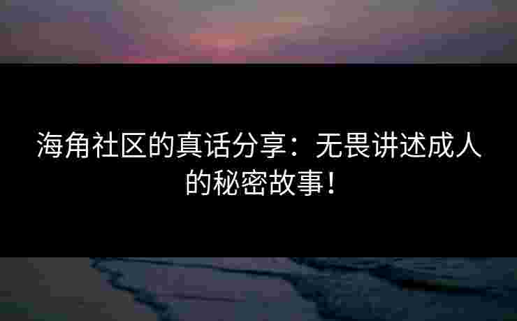 海角社区的真话分享：无畏讲述成人的秘密故事！