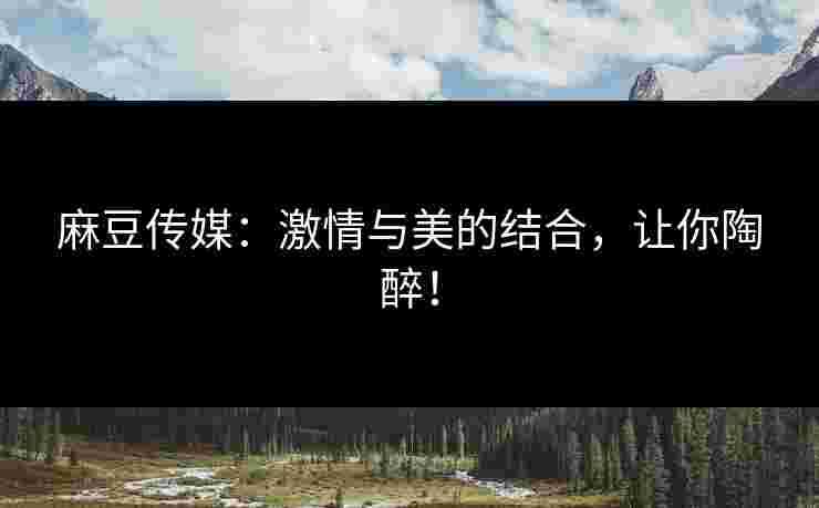 麻豆传媒：激情与美的结合，让你陶醉！