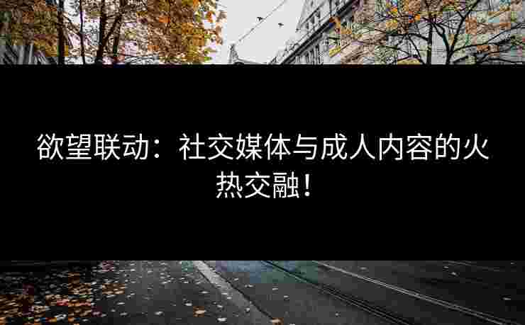 欲望联动：社交媒体与成人内容的火热交融！