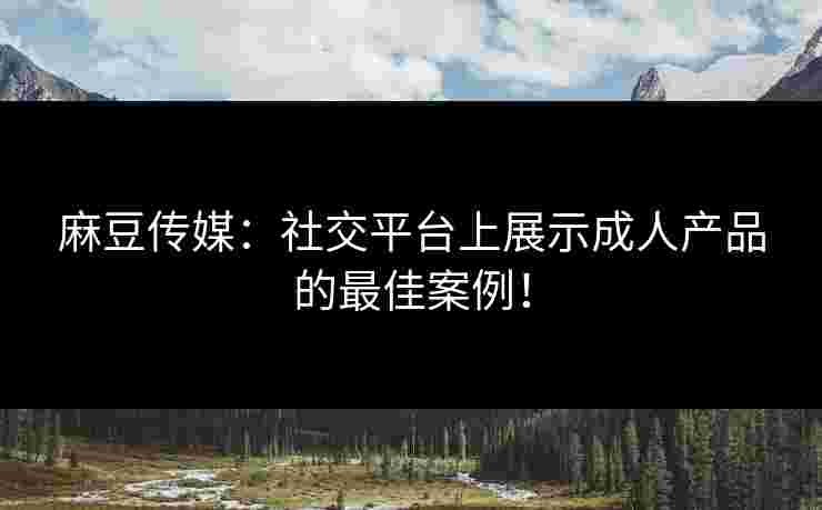 麻豆传媒：社交平台上展示成人产品的最佳案例！
