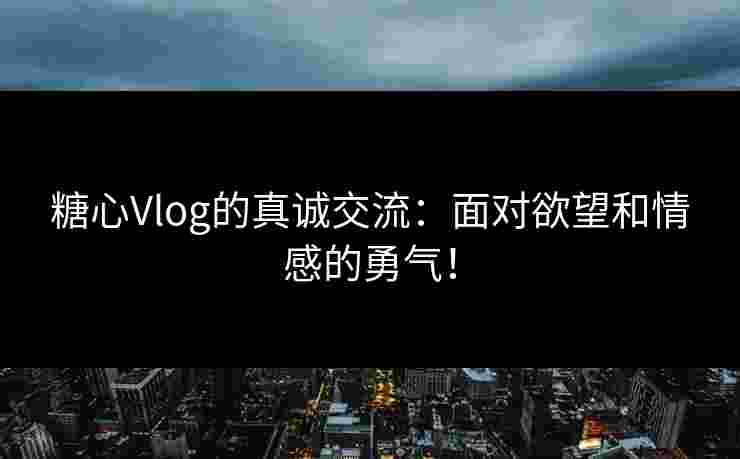 糖心Vlog的真诚交流：面对欲望和情感的勇气！