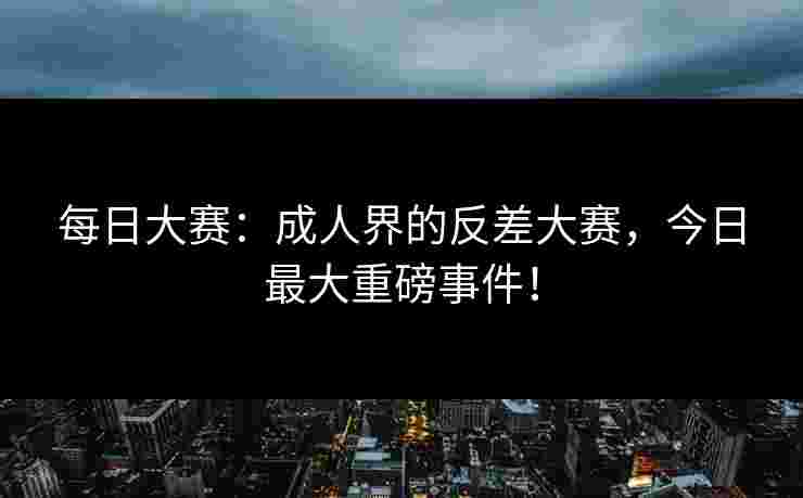 每日大赛：成人界的反差大赛，今日最大重磅事件！
